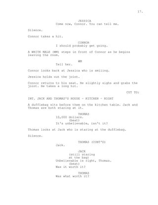 17. 
JESSICA 
Come now, Connor. You can tell me. 
Silence. 
Connor takes a hit. 
CONNOR 
I should probably get going. 
A WHITE MALE (WM) steps in front of Connor as he begins 
leaving the room. 
WM 
Tell her. 
Connor looks back at Jessica who is smiling. 
Jessica holds out the joint. 
Connor returns to his seat. He slightly sighs and grabs the 
joint. He takes a long hit. 
CUT TO: 
INT. JACK AND THOMAS'S HOUSE - KITCHEN - NIGHT 
A dufflebag sits before them on the kitchen table. Jack and 
Thomas are both staring at it. 
THOMAS 
10,000 dollars. 
(beat) 
It's unbelievable, isn't it? 
Thomas looks at Jack who is staring at the dufflebag. 
Silence. 
THOMAS (CONT'D) 
Jack. 
JACK 
(still staring 
at the bag) 
Unbelievable is right, Thomas. 
(beat) 
Was it worth it? 
THOMAS 
Was what worth it? 
 