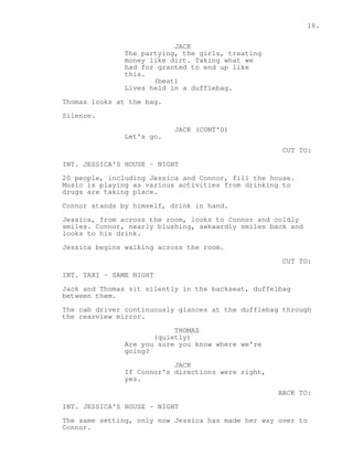 18. 
JACK 
The partying, the girls, treating 
money like dirt. Taking what we 
had for granted to end up like 
this. 
(beat) 
Lives held in a dufflebag. 
Thomas looks at the bag. 
Silence. 
JACK (CONT'D) 
Let's go. 
CUT TO: 
INT. JESSICA'S HOUSE - NIGHT 
20 people, including Jessica and Connor, fill the house. 
Music is playing as various activities from drinking to 
drugs are taking place. 
Connor stands by himself, drink in hand. 
Jessica, from across the room, looks to Connor and coldly 
smiles. Connor, nearly blushing, awkwardly smiles back and 
looks to his drink. 
Jessica begins walking across the room. 
CUT TO: 
INT. TAXI - SAME NIGHT 
Jack and Thomas sit silently in the backseat, duffelbag 
between them. 
The cab driver continuously glances at the dufflebag through 
the rearview mirror. 
THOMAS 
(quietly) 
Are you sure you know where we're 
going? 
JACK 
If Connor's directions were right, 
yes. 
BACK TO: 
INT. JESSICA'S HOUSE - NIGHT 
The same setting, only now Jessica has made her way over to 
Connor. 
 