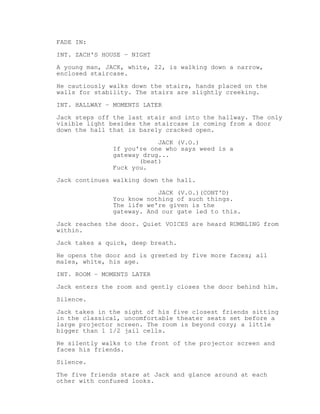FADE IN: 
INT. ZACH'S HOUSE - NIGHT 
A young man, JACK, white, 22, is walking down a narrow, 
enclosed staircase. 
He cautiously walks down the stairs, hands placed on the 
walls for stability. The stairs are slightly creeking. 
INT. HALLWAY - MOMENTS LATER 
Jack steps off the last stair and into the hallway. The only 
visible light besides the staircase is coming from a door 
down the hall that is barely cracked open. 
JACK (V.O.) 
If you're one who says weed is a 
gateway drug... 
(beat) 
Fuck you. 
Jack continues walking down the hall. 
JACK (V.O.)(CONT'D) 
You know nothing of such things. 
The life we're given is the 
gateway. And our gate led to this. 
Jack reaches the door. Quiet VOICES are heard RUMBLING from 
within. 
Jack takes a quick, deep breath. 
He opens the door and is greeted by five more faces; all 
males, white, his age. 
INT. ROOM - MOMENTS LATER 
Jack enters the room and gently closes the door behind him. 
Silence. 
Jack takes in the sight of his five closest friends sitting 
in the classical, uncomfortable theater seats set before a 
large projector screen. The room is beyond cozy; a little 
bigger than 1 1/2 jail cells. 
He silently walks to the front of the projector screen and 
faces his friends. 
Silence. 
The five friends stare at Jack and glance around at each 
other with confused looks. 
 