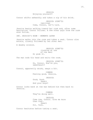 19. 
JESSICA 
Enjoying yourself? 
Connor shifts awkwardly and takes a sip of his drink. 
JESSICA (CONT'D) 
(smiling) 
Come, Connor, let's talk. 
Jessica begins walking toward her room and, after some 
hesitation, Connor follows. A few other guys from the room 
also follow. 
INT. JESSICA'S ROOM - MOMENTS LATER 
Jessica walks into the room and takes a seat. Connor also 
enters, closely followed by two other men. 
A deadly silence. 
JESSICA (CONT'D) 
(looking at one 
of the men) 
Go grab it. 
The man nods his head and exits the room. 
JESSICA (CONT'D) 
So, Connor. How're you, 
sweetheart? 
Connor, apparently drunk, sways a bit. 
CONNOR 
Feeling good, Jessica. 
JESSICA 
Good, Good. 
(beat) 
And your boys? 
Connor looks back at the man behind him then back to 
Jessica. 
CONNOR 
They're doing well. 
JESSICA 
Come now, Connor. Give me more 
than that. 
(beat) 
Sit. Talk. 
Connor hesitates before taking a seat. 
 