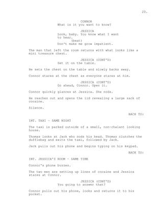 20. 
CONNOR 
What is it you want to know? 
JESSICA 
Look, baby. You know what I want 
to hear. 
(beat) 
Don't make me grow impatient. 
The man that left the room returns with what looks like a 
mini treasure chest. 
JESSICA (CONT'D) 
Set it on the table. 
He sets the chest on the table and slowly backs away. 
Connor stares at the chest as everyone stares at him. 
JESSICA (CONT'D) 
Go ahead, Connor. Open it. 
Connor quickly glances at Jessica. She nods. 
He reaches out and opens the lid revealing a large sack of 
cocaine. 
Silence. 
BACK TO: 
INT. TAXI - SAME NIGHT 
The taxi is parked outside of a small, non-chalant looking 
house. 
Thomas looks at Jack who nods his head. Thomas clutches the 
dufflebag and exits the taxi, followed by Jack. 
Jack pulls out his phone and begins typing on his keypad. 
BACK TO: 
INT. JESSICA'S ROOM - SAME TIME 
Connor's phone buzzes. 
The two men are setting up lines of cocaine and Jessica 
stares at Connor. 
JESSICA (CONT'D) 
You going to answer that? 
Connor pulls out his phone, looks and returns it to his 
pocket. 
 