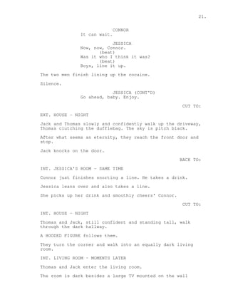 21. 
CONNOR 
It can wait. 
JESSICA 
Now, now, Connor. 
(beat) 
Was it who I think it was? 
(beat) 
Boys, line it up. 
The two men finish lining up the cocaine. 
Silence. 
JESSICA (CONT'D) 
Go ahead, baby. Enjoy. 
CUT TO: 
EXT. HOUSE - NIGHT 
Jack and Thomas slowly and confidently walk up the driveway, 
Thomas clutching the dufflebag. The sky is pitch black. 
After what seems an eternity, they reach the front door and 
stop. 
Jack knocks on the door. 
BACK TO: 
INT. JESSICA'S ROOM - SAME TIME 
Connor just finishes snorting a line. He takes a drink. 
Jessica leans over and also takes a line. 
She picks up her drink and smoothly cheers' Connor. 
CUT TO: 
INT. HOUSE - NIGHT 
Thomas and Jack, still confident and standing tall, walk 
through the dark hallway. 
A HOODED FIGURE follows them. 
They turn the corner and walk into an equally dark living 
room. 
INT. LIVING ROOM - MOMENTS LATER 
Thomas and Jack enter the living room. 
The room is dark besides a large TV mounted on the wall 
 