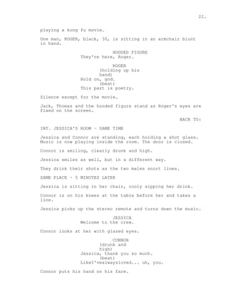 22. 
playing a kung fu movie. 
One man, ROGER, black, 30, is sitting in an armchair blunt 
in hand. 
HOODED FIGURE 
They're here, Roger. 
ROGER 
(holding up his 
hand) 
Hold on, god. 
(beat) 
This part is poetry. 
Silence except for the movie. 
Jack, Thomas and the hooded figure stand as Roger's eyes are 
fixed on the screen. 
BACK TO: 
INT. JESSICA'S ROOM - SAME TIME 
Jessica and Connor are standing, each holding a shot glass. 
Music is now playing inside the room. The door is closed. 
Connor is smiling, clearly drunk and high. 
Jessica smiles as well, but in a different way. 
They drink their shots as the two males snort lines. 
SAME PLACE - 5 MINUTES LATER 
Jessica is sitting in her chair, cooly sipping her drink. 
Connor is on his knees at the table before her and takes a 
line. 
Jessica picks up the stereo remote and turns down the music. 
JESSICA 
Welcome to the crew. 
Connor looks at her with glazed eyes. 
CONNOR 
(drunk and 
high) 
Jessica, thank you so much. 
(beat) 
LikeI'vealwaysloved... uh, you. 
Connor puts his hand on his face. 
 