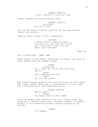 23. 
CONNOR (CONT'D) 
I can't believe I told you that. 
Connor removes his hand from his face. 
CONNOR (CONT'D) 
(smiling) 
But it's true! 
The two men begin slightly laughing by the door behind 
Connor and Jessica. 
Jessica shows a face of evil compassion. 
JESSICA 
I know, Connor. And you know I 
love you too. But how can I trust 
you if you won't even tell me 
about your friends? 
BACK TO: 
INT. LIVING ROOM - SAME TIME 
Roger picks up the remote and pauses the movie. He looks at 
Jack, Thomas and the hooded figure. 
ROGER 
(standing) 
So... what up. Y'all look like big 
ego's. 
(beat) 
Have something for me? 
(beat) 
Yo, hit the lights. 
The hooded figure walks to the wall and turns on the lights. 
The lights reveal Roger who is dressed well in nice jeans 
and a collared shirt and Timberland boots. 
ROGER (CONT'D) 
Graci, graci. 
(beat) 
So, boys, what's y'all name? 
Jack and Thomas look around at the nice living room; the 
large TV, a leather couch and a leather armchair. A marble 
counter is surrounded by wooden cabinets making up the 
kitchen. 
THOMAS 
I'm Thomas. 
 
