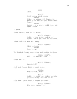 24. 
JACK 
Jack. 
ROGER 
Good names, good names. 
(beat) 
Shit, I'm stuck with Roger. How 
many black ballers you know named 
Roger? 
(beat) 
Guess it's a pretty well-received 
name though. 
Silence. 
Roger takes a hit of his blunt. 
ROGER (CONT'D) 
Well, if you aren't going to 
speak, let's get down to business. 
Roger looks at the dufflebag. 
ROGER (CONT'D) 
Nice package. 
(beat) 
Open it up. 
The hooded figure comes over and unzips the bag. 
ROGER (CONT'D) 
Ahh... no better sight. 
Roger smiles. 
ROGER (CONT'D) 
Ironic huh? 
Jack and Thomas look at each other. 
THOMAS 
What's that, Roger? 
ROGER 
Well, you sold this color and now 
you're giving the same to me. 
Jack and Thomas look at Roger confused. 
ROGER (CONT'D) 
The color green, yo. 
 
