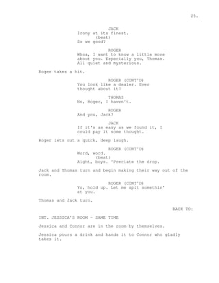25. 
JACK 
Irony at its finest. 
(beat) 
So we good? 
ROGER 
Whoa, I want to know a little more 
about you. Especially you, Thomas. 
All quiet and mysterious. 
Roger takes a hit. 
ROGER (CONT'D) 
You look like a dealer. Ever 
thought about it? 
THOMAS 
No, Roger, I haven't. 
ROGER 
And you, Jack? 
JACK 
If it's as easy as we found it, I 
could pay it some thought. 
Roger lets out a quick, deep laugh. 
ROGER (CONT'D) 
Word, word. 
(beat) 
Aight, boys. 'Preciate the drop. 
Jack and Thomas turn and begin making their way out of the 
room. 
ROGER (CONT'D) 
Yo, hold up. Let me spit somethin' 
at you. 
Thomas and Jack turn. 
BACK TO: 
INT. JESSICA'S ROOM - SAME TIME 
Jessica and Connor are in the room by themselves. 
Jessica pours a drink and hands it to Connor who gladly 
takes it. 
 