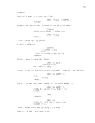 27. 
Silence. 
Jessica's eyes are growing colder. 
JACK (V.O.) (CONT'D) 
Connor? 
Silence as Connor and Jessica stare at each other. 
CONNOR 
Uh... yeah Jack, I gotta go. 
JACK (V.O.) 
Conn... 
Connor hangs up the phone. 
A deadly silence. 
CONNOR 
(clearly sober 
now) 
I should probably get going, 
Jessica. 
Connor turns toward the door. 
JESSICA (O.S.) 
(emotionless) 
No, Connor. Stay. 
Connor stops in his tracks and somberly looks at the ground. 
JESSICA (CONT'D) 
Sit. 
(beat) 
Jeff! 
One of the two men previously in the room walks in. 
JESSICA (CONT'D) 
Jeff, bring the box. Empty the 
house. 
JEFF 
Jessica. 
JESSICA 
Bring it. And empty everyone. 
Except you. 
Connor walks over and quietly sits down. 
Jeff exits the room once more. 
 