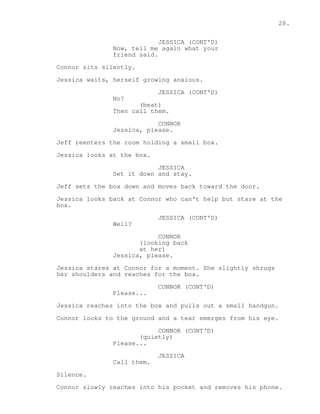 28. 
JESSICA (CONT'D) 
Now, tell me again what your 
friend said. 
Connor sits silently. 
Jessica waits, herself growing anxious. 
JESSICA (CONT'D) 
No? 
(beat) 
Then call them. 
CONNOR 
Jessica, please. 
Jeff reenters the room holding a small box. 
Jessica looks at the box. 
JESSICA 
Set it down and stay. 
Jeff sets the box down and moves back toward the door. 
Jessica looks back at Connor who can't help but stare at the 
box. 
JESSICA (CONT'D) 
Well? 
CONNOR 
(looking back 
at her) 
Jessica, please. 
Jessica stares at Connor for a moment. She slightly shrugs 
her shoulders and reaches for the box. 
CONNOR (CONT'D) 
Please... 
Jessica reaches into the box and pulls out a small handgun. 
Connor looks to the ground and a tear emerges from his eye. 
CONNOR (CONT'D) 
(quietly) 
Please... 
JESSICA 
Call them. 
Silence. 
Connor slowly reaches into his pocket and removes his phone. 
 