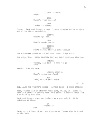 2. 
JACK (CONT'D) 
Boys. 
ZACH 
Where's your cousin? 
JACK 
Thomas is coming. 
Connor, Jack and Thomas's best friend, stands, walks to Jack 
and gives him a handshake. 
CONNOR 
What's up, man. 
JACK 
What's good, homie. 
CONNOR 
(quietly) 
Don't worry, they'll come through. 
The handshake comes to an end and Connor steps back. 
The other four, ZACH, MARCUS, ROY and GARY continue sitting. 
MARCUS 
Connor, sit down. I have to go 
soon. 
Marcus looks to Jack. 
MARCUS (CONT'D) 
What's going on, Jack? 
ROY 
Yeah, what's this about? 
CUT TO: 
INT. JACK AND THOMAS'S HOUSE - LIVING ROOM - 1 WEEK EARLIER 
Jack, Thomas and an UNKNOWN MALE (UM), white, 30, stand in 
Jack and Thomas's living room. One couch, a coffee table and 
a TV make up the room. 
Jack and Thomas stand motionless as a gun held by UM is 
pointing at them. 
UM 
(forcefully) 
Now. 
Jack, with a look of terror, glances at Thomas who is fixed 
on the gun. 
 