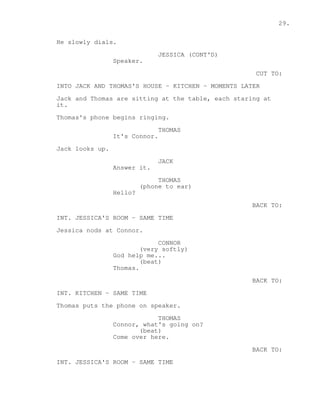 29. 
He slowly dials. 
JESSICA (CONT'D) 
Speaker. 
CUT TO: 
INTO JACK AND THOMAS'S HOUSE - KITCHEN - MOMENTS LATER 
Jack and Thomas are sitting at the table, each staring at 
it. 
Thomas's phone begins ringing. 
THOMAS 
It's Connor. 
Jack looks up. 
JACK 
Answer it. 
THOMAS 
(phone to ear) 
Hello? 
BACK TO: 
INT. JESSICA'S ROOM - SAME TIME 
Jessica nods at Connor. 
CONNOR 
(very softly) 
God help me... 
(beat) 
Thomas. 
BACK TO: 
INT. KITCHEN - SAME TIME 
Thomas puts the phone on speaker. 
THOMAS 
Connor, what's going on? 
(beat) 
Come over here. 
BACK TO: 
INT. JESSICA'S ROOM - SAME TIME 
 