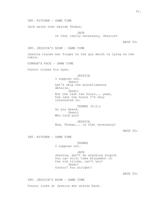 31. 
INT. KITCHEN - SAME TIME 
Jack walks over beside Thomas. 
JACK 
Is that really necessary, Jessica? 
BACK TO: 
INT. JESSICA'S ROOM - SAME TIME 
Jessica traces her finger on the gun which is lying on the 
table. 
CONNOR'S FACE - SAME TIME 
Connor closes his eyes. 
JESSICA 
I suppose not. 
(beat) 
Let's skip the miscellaneous 
details. 
(beat) 
But the last two hours... yeah, 
the last two hours I'm very 
interested in. 
THOMAS (V.O.) 
So you heard. 
(beat) 
Who told you? 
JESSICA 
Now, Thomas... is that necessary? 
BACK TO: 
INT. KITCHEN - SAME TIME 
THOMAS 
I suppose not. 
JACK 
Jessica, don't do anything stupid. 
You can still take enjoyment in 
the old cliche, can't you? 
(beat) 
Connor? You alright? 
BACK TO: 
INT. JESSICA'S ROOM - SAME TIME 
Connor looks at Jessica who stares back. 
 