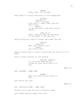 32. 
CONNOR 
Yeah, Jack. I'm alright. 
Jeff begins to shift nervously in the background. 
JESSICA 
(change of 
tone - anxiety) 
Fuck this. I don't have time for 
this noise. 
(beat) 
If you two don't stop what you're 
doing... 
JACK (V.O.) 
What, Jessica. What're you going 
to do? Roger is our boy now. 
Jessica quickly, angrily stands and grabs the gun. 
JESSICA 
(angrily) 
What am I going to do? 
(beat) 
You little shit. 
Jessica moves over to Connor and places the gun up to his 
head. 
Connor stares quietly at the ground. 
JESSICA (CONT'D) 
If you could only see the 
situation your bitch boy is in 
now. 
BACK TO: 
INT. KITCHEN - SAME TIME 
THOMAS 
What the fuck are you doing to 
him... 
Jack exits the room. 
BACK TO: 
INT. JESSICA'S ROOM - SAME TIME 
Jessica still has the gun to Connor's head. 
Jeff moves quietly toward the door. 
 