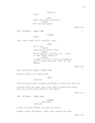 33. 
JESSICA 
Stay! 
JEFF 
What the fuck, Jessica... 
(beat) 
Put the gun down! 
BACK TO: 
INT. KITCHEN - SAME TIME 
THOMAS 
Jack! 
Jack comes back. He's holding a gun. 
JACK 
Let's go. 
(beat) 
Jessica, we won't stop. 
(beat) 
We're better. You know it, I know 
it and Roger knows it. 
(beat) 
I swear to God, if you do anything 
you'll never see the light of day 
again. 
BACK TO: 
INT. JESSICA'S ROOM - SAME TIME 
Jessica takes the safety off. 
JEFF 
Jessica! 
Jeff quickly moves forward and makes a reach for the gun. 
Jessica sees him and, eyes wide open filled with every 
emotion, moves back and hits the table. 
BACK TO: 
INT. KITCHEN - SAME TIME 
THOMAS 
(yelling) 
Jessica! 
A GUN is heard FIRING through the phone. 
Thomas drops the phone. Jack runs toward the door. 
BACK TO: 
 