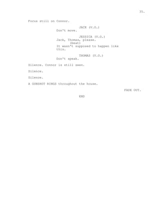 35. 
Focus still on Connor. 
JACK (V.O.) 
Don't move. 
JESSICA (V.O.) 
Jack, Thomas, please. 
(beat) 
It wasn't supposed to happen like 
this. 
THOMAS (V.O.) 
Don't speak. 
Silence. Connor is still seen. 
Silence. 
Silence. 
A GUNSHOT RINGS throughout the house. 
FADE OUT. 
END 
