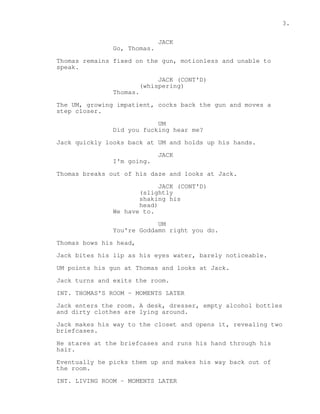 3. 
JACK 
Go, Thomas. 
Thomas remains fixed on the gun, motionless and unable to 
speak. 
JACK (CONT'D) 
(whispering) 
Thomas. 
The UM, growing impatient, cocks back the gun and moves a 
step closer. 
UM 
Did you fucking hear me? 
Jack quickly looks back at UM and holds up his hands. 
JACK 
I'm going. 
Thomas breaks out of his daze and looks at Jack. 
JACK (CONT'D) 
(slightly 
shaking his 
head) 
We have to. 
UM 
You're Goddamn right you do. 
Thomas bows his head, 
Jack bites his lip as his eyes water, barely noticeable. 
UM points his gun at Thomas and looks at Jack. 
Jack turns and exits the room. 
INT. THOMAS'S ROOM - MOMENTS LATER 
Jack enters the room. A desk, dresser, empty alcohol bottles 
and dirty clothes are lying around. 
Jack makes his way to the closet and opens it, revealing two 
briefcases. 
He stares at the briefcases and runs his hand through his 
hair. 
Eventually he picks them up and makes his way back out of 
the room. 
INT. LIVING ROOM - MOMENTS LATER 
 