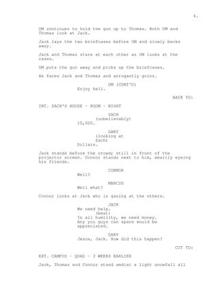 4. 
UM continues to hold the gun up to Thomas. Both UM and 
Thomas look at Jack. 
Jack lays the two briefcases before UM and slowly backs 
away. 
Jack and Thomas stare at each other as UM looks at the 
cases. 
UM puts the gun away and picks up the briefcases. 
He faces Jack and Thomas and arrogantly grins. 
UM (CONT'D) 
Enjoy hell. 
BACK TO: 
INT. ZACH'S HOUSE - ROOM - NIGHT 
ZACH 
(unbelievably) 
10,000. 
GARY 
(looking at 
Zach) 
Dollars. 
Jack stands before the crowd; still in front of the 
projector screen. Connor stands next to him, wearily eyeing 
his friends. 
CONNOR 
Well? 
MARCUS 
Well what? 
Connor looks at Jack who is gazing at the others. 
JACK 
We need help. 
(beat) 
In all humility, we need money. 
Any you guys can spare would be 
appreciated. 
GARY 
Jesus, Jack. How did this happen? 
CUT TO: 
EXT. CAMPUS - QUAD - 3 WEEKS EARLIER 
Jack, Thomas and Connor stand amdist a light snowfall all 
 