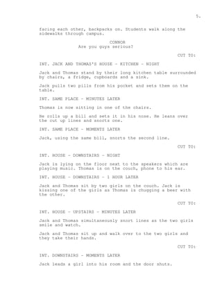 5. 
facing each other, backpacks on. Students walk along the 
sidewalks through campus. 
CONNOR 
Are you guys serious? 
CUT TO: 
INT. JACK AND THOMAS'S HOUSE - KITCHEN - NIGHT 
Jack and Thomas stand by their long kitchen table surrounded 
by chairs, a fridge, cupboards and a sink. 
Jack pulls two pills from his pocket and sets them on the 
table. 
INT. SAME PLACE - MINUTES LATER 
Thomas is now sitting in one of the chairs. 
He rolls up a bill and sets it in his nose. He leans over 
the cut up lines and snorts one. 
INT. SAME PLACE - MOMENTS LATER 
Jack, using the same bill, snorts the second line. 
CUT TO: 
INT. HOUSE - DOWNSTAIRS - NIGHT 
Jack is lying on the floor next to the speakers which are 
playing music. Thomas is on the couch, phone to his ear. 
INT. HOUSE - DOWNSTAIRS - 1 HOUR LATER 
Jack and Thomas sit by two girls on the couch. Jack is 
kissing one of the girls as Thomas is chugging a beer with 
the other. 
CUT TO: 
INT. HOUSE - UPSTAIRS - MINUTES LATER 
Jack and Thomas simultaneously snort lines as the two girls 
smile and watch. 
Jack and Thomas sit up and walk over to the two girls and 
they take their hands. 
CUT TO: 
INT. DOWNSTAIRS - MOMENTS LATER 
Jack leads a girl into his room and the door shuts. 
 