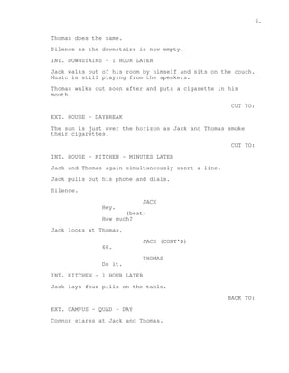 6. 
Thomas does the same. 
Silence as the downstairs is now empty. 
INT. DOWNSTAIRS - 1 HOUR LATER 
Jack walks out of his room by himself and sits on the couch. 
Music is still playing from the speakers. 
Thomas walks out soon after and puts a cigarette in his 
mouth. 
CUT TO: 
EXT. HOUSE - DAYBREAK 
The sun is just over the horizon as Jack and Thomas smoke 
their cigarettes. 
CUT TO: 
INT. HOUSE - KITCHEN - MINUTES LATER 
Jack and Thomas again simultaneously snort a line. 
Jack pulls out his phone and dials. 
Silence. 
JACK 
Hey. 
(beat) 
How much? 
Jack looks at Thomas. 
JACK (CONT'D) 
60. 
THOMAS 
Do it. 
INT. KITCHEN - 1 HOUR LATER 
Jack lays four pills on the table. 
BACK TO: 
EXT. CAMPUS - QUAD - DAY 
Connor stares at Jack and Thomas. 
 