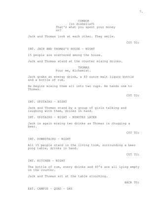 7. 
CONNOR 
(in disbelief) 
That's what you spent your money 
on? 
Jack and Thomas look at each other. They smile. 
CUT TO: 
INT. JACK AND THOMAS'S HOUSE - NIGHT 
15 people are scattered among the house. 
Jack and Thomas stand at the counter mixing drinks. 
THOMAS 
Pour me, Alchemist. 
Jack grabs an energy drink, a 40 ounce malt liquor bottle 
and a bottle of rum. 
He begins mixing them all into two cups. He hands one to 
Thomas. 
CUT TO: 
INT. UPSTAIRS - NIGHT 
Jack and Thomas stand by a group of girls talking and 
laughing with them, drinks in hand. 
INT. UPSTAIRS - NIGHT - MINUTES LATER 
Jack is again mixing two drinks as Thomas is chugging a 
beer. 
CUT TO: 
INT. DOWNSTAIRS - NIGHT 
All 15 people stand in the living toom, surrounding a beer 
pong table, drinks in hand. 
CUT TO: 
INT. KITCHEN - NIGHT 
The bottle of rum, enery drinks and 40's are all lying empty 
on the counter. 
Jack and Thomas sit at the table slouching. 
BACK TO: 
EXT. CAMPUS - QUAD - DAY 
 
