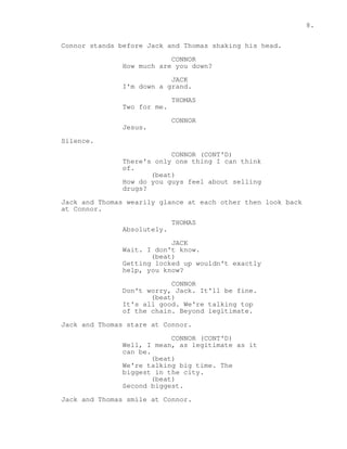 8. 
Connor stands before Jack and Thomas shaking his head. 
CONNOR 
How much are you down? 
JACK 
I'm down a grand. 
THOMAS 
Two for me. 
CONNOR 
Jesus. 
Silence. 
CONNOR (CONT'D) 
There's only one thing I can think 
of. 
(beat) 
How do you guys feel about selling 
drugs? 
Jack and Thomas wearily glance at each other then look back 
at Connor. 
THOMAS 
Absolutely. 
JACK 
Wait. I don't know. 
(beat) 
Getting locked up wouldn't exactly 
help, you know? 
CONNOR 
Don't worry, Jack. It'll be fine. 
(beat) 
It's all good. We're talking top 
of the chain. Beyond legitimate. 
Jack and Thomas stare at Connor. 
CONNOR (CONT'D) 
Well, I mean, as legitimate as it 
can be. 
(beat) 
We're talking big time. The 
biggest in the city. 
(beat) 
Second biggest. 
Jack and Thomas smile at Connor. 
 