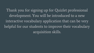 Thank you for signing up for Quizlet professional
development. You will be introduced to a new
interactive vocabulary application that can be very
helpful for our students to improve their vocabulary
acquisition skills.
 