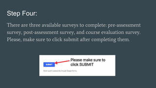 Step Four:
There are three available surveys to complete: pre-assessment
survey, post-assessment survey, and course evaluation survey.
Please, make sure to click submit after completing them.
 