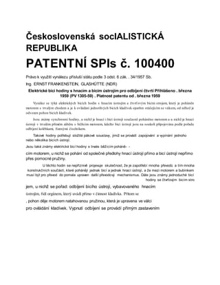 Československá socIALISTICKÁ
REPUBLIKA
PATENTNÍ SPIs č. 100400
Právo k využití vynálezu přísluší státu podle 3 odst. 6 zák. . 34/1957 Sb.
Ing. ERNST FRANKENSTEIN, GLASHÜTTE (NDR)
Elektrické bicí hodiny s hnacím a bicím ústrojím pro odbíjení čtvrtí Přihlášeno . března
1959 (PV 1305-59) . Platnost patentu od . března 1959
Vynález se týká elektrických bicích hodin s hnacím ústrojím a čtvrťovým bicím strojem, který je poháněn
motorem s trvalým chodem a je k ovládání jednotlivých bicích kladívek opatřen otáčejícím se válcem, od něhož je
odvozen pohon bicích kladívek.
Jsou známy synchronní hodiny, u nichž je hnací i bicí ústrojí současně poháněno motorem a u nichž je hnací
ústrojí v trvalém přímém záběru s běžícím motorem, kdežto bicí ústrojí jsou na soukolí připojována podle pořadu
odbíjení kolébkami, řízenými číselníkem.
Takové hodiny potřebují složité pákové soustavy, jimiž se provádí zapojování a vypínání jednoho
nebo několika bicích ústrojí.
Jsou také známy elektrické bicí hodiny s trvale běžícím poháně- -
cím motorem, u nichž se pohání od společné předlohy hnací ústrojí přímo a bicí ústrojí nepřímo
přes pomocné pružiny.
U těchto hodin se nepříznivě projevuje skutečnost, že je zapotřebí mnoha převodů a tím mnoha
konstrukčních součástí, které pohánějí jednak bicí a jednak hnací ústrojí, a že mezi motorem a bubínkem
musí být pro převod do pomala upraven další převodový mechanismus. Dále jsou známy jednoduché bicí
hodiny se čtvrťovým bicím stro
jem, u nichž se pořad: odbíjení bicího ústrojí, vybavovaného hnacím
ústrojím, řídí orgánem, který uvádí přímo v činnost kladívka. Přitom se
, pohon děje motorem natahovanou pružinou, která je upravena ve válci
pro ovládání kladívek. Vypnutí odbíjení se provádí přímým zastavením
 