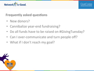 Frequently 
asked 
quesBons 
• New 
donors? 
• Cannibalize 
year-­‐end 
fundraising? 
• Do 
all 
funds 
have 
to 
be 
raised 
on 
#GivingTuesday? 
• Can 
I 
over-­‐communicate 
and 
turn 
people 
off? 
• What 
if 
I 
don’t 
reach 
my 
goal? 
 