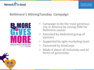 BalBmore’s 
#GivingTuesday 
Campaign 
• Campaign 
to 
be 
the 
most 
generous 
city 
in 
America 
by 
raising 
$5M 
for 
Bal.more 
causes 
• Executed 
by 
dedicated 
group 
of 
partners 
• Supported 
by 
agile 
marke.ng 
team 
• Convened 
by 
GiveCorps 
• Made 
it 
about 
all 
inclusivity 
and 
all 
forms 
of 
generosity 
 