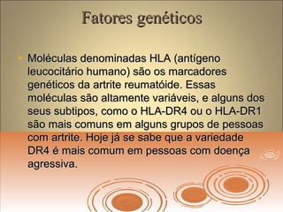 Fatores genéticosFatores genéticos
 Moléculas denominadas HLA (antígenoMoléculas denominadas HLA (antígeno
leucocitário humano) são os marcadoresleucocitário humano) são os marcadores
genéticos da artrite reumatóide. Essasgenéticos da artrite reumatóide. Essas
moléculas são altamente variáveis, e alguns dosmoléculas são altamente variáveis, e alguns dos
seus subtipos, como o HLA-DR4 ou o HLA-DR1seus subtipos, como o HLA-DR4 ou o HLA-DR1
são mais comuns em alguns grupos de pessoassão mais comuns em alguns grupos de pessoas
com artrite. Hoje já se sabe que a variedadecom artrite. Hoje já se sabe que a variedade
DR4 é mais comum em pessoas com doençaDR4 é mais comum em pessoas com doença
agressiva.agressiva.
 