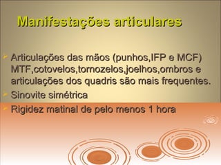 Manifestações articularesManifestações articulares
 Articulações das mãos (punhos,IFP e MCF)Articulações das mãos (punhos,IFP e MCF)
MTF,cotovelos,tornozelos,joelhos,ombros eMTF,cotovelos,tornozelos,joelhos,ombros e
articulações dos quadris são mais frequentes.articulações dos quadris são mais frequentes.
 Sinovite simétricaSinovite simétrica
 Rigidez matinal de pelo menos 1 horaRigidez matinal de pelo menos 1 hora
 