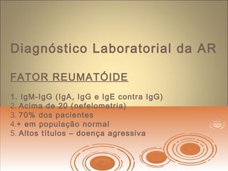 Diagnóstico Laboratorial da AR
FATOR REUMATÓIDE
1. IgM-IgG (IgA, IgG e IgE contra IgG)
2. Acima de 20 (nefelometria)
3. 70% dos pacientes
4.+ em população normal
5. Altos títulos – doença agressiva
 