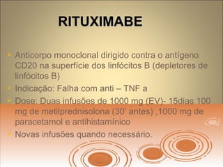 RITUXIMABERITUXIMABE
 Anticorpo monoclonal dirigido contra o antígeno
CD20 na superfície dos linfócitos B (depletores de
linfócitos B)
 Indicação: Falha com anti – TNF a
 Dose: Duas infusões de 1000 mg (EV)- 15dias 100
mg de metilprednisolona (30’ antes) ,1000 mg de
paracetamol e antihistamínico
 Novas infusões quando necessário.
 