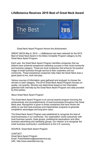 LifeBotanica Receives 2015 Best of Great Neck Award
Great Neck Award Program Honors the Achievement
GREAT NECK May 8, 2015 — LifeBotanica has been selected for the 2015
Best of Great Neck Award in the Detox Complete Program category by the
Great Neck Award Program.
Each year, the Great Neck Award Program identifies companies that we
believe have achieved exceptional marketing success in their local community
and business category. These are local companies that enhance the positive
image of small business through service to their customers and our
community. These exceptional companies help make the Great Neck area a
great place to live, work and play.
Various sources of information were gathered and analyzed to choose the
winners in each category. The 2015 Great Neck Award Program focuses on
quality, not quantity. Winners are determined based on the information
gathered both internally by the Great Neck Award Program and data provided
by third parties.
About Great Neck Award Program
The Great Neck Award Program is an annual awards program honoring the
achievements and accomplishments of local businesses throughout the Great
Neck area. Recognition is given to those companies that have shown the
ability to use their best practices and implemented programs to generate
competitive advantages and long-term value.
The Great Neck Award Program was established to recognize the best of
local businesses in our community. Our organization works exclusively with
local business owners, trade groups, professional associations and other
business advertising and marketing groups. Our mission is to recognize the
small business community’s contributions to the U.S. economy.
SOURCE: Great Neck Award Program
CONTACT:
Great Neck Award Program
Email: PublicRelations@awardservice.org
URL: http://www.awardservice.org
 