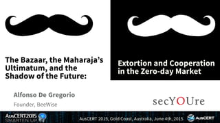 ....
The Bazaar, the Maharaja’s
Ultimatum, and the
Shadow of the Future:
.
Extortion and Cooperation
in the Zero-day Market
.
Alfonso De Gregorio
.
Founder, BeeWise
..
AusCERT 2015, Gold Coast, Australia, June 4th, 2015
 