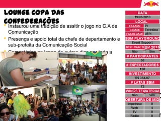 Lounge Copa das
Confederações
• Instaurou uma tradição de assitir o jogo no C.A de
Comunicação
• Presença e apoio total da chefe de departamento e
sub-prefeita da Comunicação Social
• Comentários ao longo do outros dias por toda a
universidade.
 