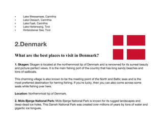 • Lake Weissensee, Carinthia
• Lake Ossiach, Carinthia
• Lake Faak, Carinthia
• Lake Heiterwang, Tirol
• Hintersteiner See, Tirol
2.Denmark
What are the best places to visit in Denmark?
1. Skagen: Skagen is located at the northernmost tip of Denmark and is renowned for its surreal beauty
and picture-perfect views. It is the main fishing port of the country that has long sandy beaches and
tons of sailboats.
This charming village is also known to be the meeting point of the North and Baltic seas and is the
most preferred destination for herring fishing. If you're lucky, then you can also come across some
seals while fishing over here.
Location: Northernmost tip of Denmark.
2. Mols Bjerge National Park: Mols Bjerge National Park is known for its rugged landscapes and
deep-dead ice holes. This Danish National Park was created over millions of years by tons of water and
gigantic ice tongues.
 