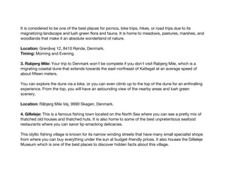 It is considered to be one of the best places for picnics, bike trips, hikes, or road trips due to its
magnetizing landscape and lush green flora and fauna. It is home to meadows, pastures, marshes, and
woodlands that make it an absolute wonderland of nature.
Location: Grenåvej 12, 8410 Rønde, Denmark.
Timing: Morning and Evening.
3. Rabjerg Mile: Your trip to Denmark won't be complete if you don't visit Rabjerg Mile, which is a
migrating coastal dune that extends towards the east-northeast of Kattegat at an average speed of
about fifteen meters.
You can explore the dune via a bike, or you can even climb up to the top of the dune for an enthralling
experience. From the top, you will have an astounding view of the nearby areas and lush green
scenery.
Location: Råbjerg Mile Vej, 9990 Skagen, Denmark.
4. Gilleleje: This is a famous fishing town located on the North Sea where you can see a pretty mix of
thatched old houses and thatched huts. It is also home to some of the best unpretentious seafood
restaurants where you can savor lip-smacking delicacies.
This idyllic fishing village is known for its narrow winding streets that have many small specialist shops
from where you can buy everything under the sun at budget-friendly prices. It also houses the Gilleleje
Museum which is one of the best places to discover hidden facts about this village.
 