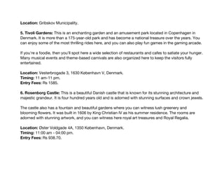 Location: Gribskov Municipality.
5. Tivoli Gardens: This is an enchanting garden and an amusement park located in Copenhagen in
Denmark. It is more than a 175-year-old park and has become a national treasure over the years. You
can enjoy some of the most thrilling rides here, and you can also play fun games in the gaming arcade.
If you're a foodie, then you'll spot here a wide selection of restaurants and cafes to satiate your hunger.
Many musical events and theme-based carnivals are also organized here to keep the visitors fully
entertained.
Location: Vesterbrogade 3, 1630 København V, Denmark.
Timing: 11 am-11 pm.
Entry Fees: Rs 1585.
6. Rosenborg Castle: This is a beautiful Danish castle that is known for its stunning architecture and
majestic grandeur. It is four hundred years old and is adorned with stunning surfaces and crown jewels.
The castle also has a fountain and beautiful gardens where you can witness lush greenery and
blooming flowers. It was built in 1606 by King Christian IV as his summer residence. The rooms are
adorned with stunning artwork, and you can witness here royal art treasures and Royal Regalia.
Location: Øster Voldgade 4A, 1350 København, Denmark.
Timing: 11:00 am - 04:00 pm.
Entry Fees: Rs 938.70.
 