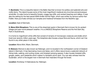 7. Bornholm: This is a beautiful island in the Baltic Sea that is known for pottery and splendid arts and
crafts items. The island houses some of the most magnificent medieval-era churches and picturesque
windmills. It is also home to beautiful forests, craggy sea cliffs, and verdant beaches and valleys. It was
also the setting for the fast-paced WWII thriller Hornet Flight, which was written by famous author Ken
Follett. Here you'll also witness sun temples and medieval fortresses from the Neolithic age.
Location: East of Denmark.
8. Møns Klint Biosphere: This is one of the dreamiest spots in Denmark that is known for its verdant
foliage and year-round pleasant weather. It is a UNESCO Biosphere Reserve and the first Dark Sky
Park in Scandinavia.
It is home to magnificent white cliffs that consist of remains of microscopic creatures and shells which
lived over seventy million years ago. The biosphere also houses unique flora and fauna, which can't be
found in any other place in this world.
Location: Mons Klint, Moen, Denmark.
9. Elsinore: Elsinore is also known as Helsingør, and it is located in the northeastern corner of Zealand
island in Denmark. It has fascinating moors and lakes, and it offers nature lovers a splendid network of
hiking trails, walking, and cycling routes, and forested camping spaces. It also houses forested cliffs,
gorges, peaks, and Lakelands which makes it a fantastic picnic spot. You can also witness here the
Gudenåen, which is the largest river in Denmark that meanders through the forest.
Location: Kronborg 13 Sabroesvej 3a, Helsingor.
 