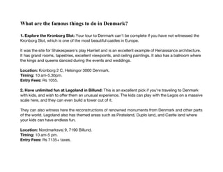 What are the famous things to do in Denmark?
1. Explore the Kronborg Slot: Your tour to Denmark can't be complete if you have not witnessed the
Kronborg Slot, which is one of the most beautiful castles in Europe.
It was the site for Shakespeare's play Hamlet and is an excellent example of Renaissance architecture.
It has grand rooms, tapestries, excellent viewpoints, and ceiling paintings. It also has a ballroom where
the kings and queens danced during the events and weddings.
Location: Kronborg 2 C, Helsingor 3000 Denmark.
Timing: 10 am-5.30pm.
Entry Fees: Rs 1055.
2. Have unlimited fun at Legoland in Billund: This is an excellent pick if you're traveling to Denmark
with kids, and wish to offer them an unusual experience. The kids can play with the Legos on a massive
scale here, and they can even build a tower out of it.
They can also witness here the reconstructions of renowned monuments from Denmark and other parts
of the world. Legoland also has themed areas such as Pirateland, Duplo land, and Castle land where
your kids can have endless fun.
Location: Nordmarksvej 9, 7190 Billund.
Timing: 10 am-5 pm.
Entry Fees: Rs 7135+ taxes.
 