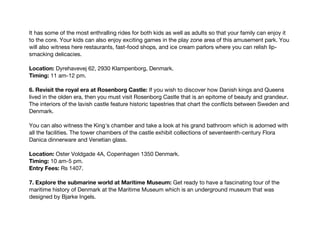 It has some of the most enthralling rides for both kids as well as adults so that your family can enjoy it
to the core. Your kids can also enjoy exciting games in the play zone area of this amusement park. You
will also witness here restaurants, fast-food shops, and ice cream parlors where you can relish lip-
smacking delicacies.
Location: Dyrehavevej 62, 2930 Klampenborg, Denmark.
Timing: 11 am-12 pm.
6. Revisit the royal era at Rosenborg Castle: If you wish to discover how Danish kings and Queens
lived in the olden era, then you must visit Rosenborg Castle that is an epitome of beauty and grandeur.
The interiors of the lavish castle feature historic tapestries that chart the conflicts between Sweden and
Denmark.
You can also witness the King's chamber and take a look at his grand bathroom which is adorned with
all the facilities. The tower chambers of the castle exhibit collections of seventeenth-century Flora
Danica dinnerware and Venetian glass.
Location: Oster Voldgade 4A, Copenhagen 1350 Denmark.
Timing: 10 am-5 pm.
Entry Fees: Rs 1407.
7. Explore the submarine world at Maritime Museum: Get ready to have a fascinating tour of the
maritime history of Denmark at the Maritime Museum which is an underground museum that was
designed by Bjarke Ingels.
 