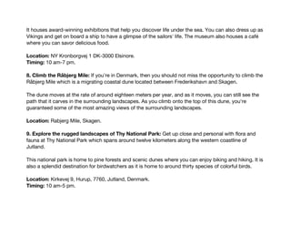 It houses award-winning exhibitions that help you discover life under the sea. You can also dress up as
Vikings and get on board a ship to have a glimpse of the sailors' life. The museum also houses a café
where you can savor delicious food.
Location: NY Kronborgvej 1 DK-3000 Elsinore.
Timing: 10 am-7 pm.
8. Climb the Råbjerg Mile: If you're in Denmark, then you should not miss the opportunity to climb the
Råbjerg Mile which is a migrating coastal dune located between Frederikshavn and Skagen.
The dune moves at the rate of around eighteen meters per year, and as it moves, you can still see the
path that it carves in the surrounding landscapes. As you climb onto the top of this dune, you're
guaranteed some of the most amazing views of the surrounding landscapes.
Location: Rabjerg Mile, Skagen.
9. Explore the rugged landscapes of Thy National Park: Get up close and personal with flora and
fauna at Thy National Park which spans around twelve kilometers along the western coastline of
Jutland.
This national park is home to pine forests and scenic dunes where you can enjoy biking and hiking. It is
also a splendid destination for birdwatchers as it is home to around thirty species of colorful birds.
Location: Kirkevej 9, Hurup, 7760, Jutland, Denmark.
Timing: 10 am-5 pm.
 