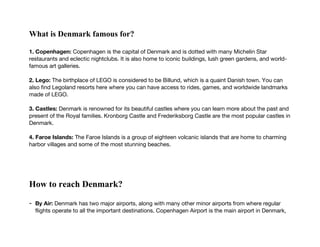 What is Denmark famous for?
1. Copenhagen: Copenhagen is the capital of Denmark and is dotted with many Michelin Star
restaurants and eclectic nightclubs. It is also home to iconic buildings, lush green gardens, and world-
famous art galleries.
2. Lego: The birthplace of LEGO is considered to be Billund, which is a quaint Danish town. You can
also find Legoland resorts here where you can have access to rides, games, and worldwide landmarks
made of LEGO.
3. Castles: Denmark is renowned for its beautiful castles where you can learn more about the past and
present of the Royal families. Kronborg Castle and Frederiksborg Castle are the most popular castles in
Denmark.
4. Faroe Islands: The Faroe Islands is a group of eighteen volcanic islands that are home to charming
harbor villages and some of the most stunning beaches.
How to reach Denmark?
- By Air: Denmark has two major airports, along with many other minor airports from where regular
flights operate to all the important destinations. Copenhagen Airport is the main airport in Denmark,
 