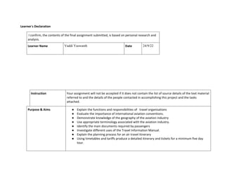 Learner’s Declaration
I confirm, the contents of the final assignment submitted, is based on personal research and
analysis.
Learner Name Vaddi Yaswanth Date 24/9/22
Instruction Your assignment will not be accepted if it does not contain the list of source details of the text material
referred to and the details of the people contacted in accomplishing this project and the tasks
attached.
Purpose & Aims ● Explain the functions and responsibilities of travel organisations
● Evaluate the importance of international aviation conventions.
● Demonstrate knowledge of the geography of the aviation industry
● Use appropriate terminology associated with the aviation industry.
● Identify the main documents required by passengers
● Investigate different uses of the Travel Information Manual.
● Explain the planning process for an air travel itinerary
● Using timetables and tariffs produce a detailed itinerary and tickets for a minimum five day
tour.
 