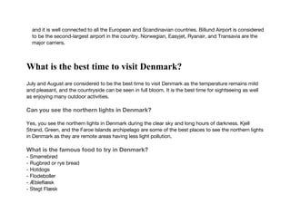 and it is well connected to all the European and Scandinavian countries. Billund Airport is considered
to be the second-largest airport in the country. Norwegian, Easyjet, Ryanair, and Transavia are the
major carriers.
What is the best time to visit Denmark?
July and August are considered to be the best time to visit Denmark as the temperature remains mild
and pleasant, and the countryside can be seen in full bloom. It is the best time for sightseeing as well
as enjoying many outdoor activities.
Can you see the northern lights in Denmark?
Yes, you see the northern lights in Denmark during the clear sky and long hours of darkness. Kjell
Strand, Green, and the Faroe Islands archipelago are some of the best places to see the northern lights
in Denmark as they are remote areas having less light pollution.
What is the famous food to try in Denmark?
- Smørrebrød
- Rugbrød or rye bread
- Hotdogs
- Flodeboller
- Æbleflæsk
- Stegt Flæsk
 