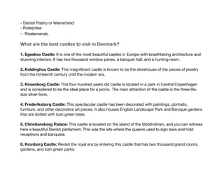- Danish Pastry or Wienerbrød
- Rullepolse
- Risalamande.
What are the best castles to visit in Denmark?
1. Egeskov Castle: It is one of the most beautiful castles in Europe with breathtaking architecture and
stunning interiors. It has two thousand window panes, a banquet hall, and a hunting room.
2. Koldinghus Castle: This magnificent castle is known to be the storehouse of the pieces of jewelry
from the thirteenth century until the modern era.
3. Rosenborg Castle: This four hundred years old castle is located in a park in Central Copenhagen
and is considered to be the ideal place for a picnic. The main attraction of the castle is the three life-
size silver lions.
4. Frederiksborg Castle: This spectacular castle has been decorated with paintings, portraits,
furniture, and other decorative art pieces. It also houses English Landscape Park and Baroque gardens
that are dotted with lush green trees.
5. Christiansborg Palace: This castle is located on the island of the Slotsholmen, and you can witness
here a beautiful Danish parliament. This was the site where the queens used to sign laws and hold
receptions and banquets.
6. Kronborg Castle: Revisit the royal era by entering this castle that has two thousand grand rooms,
gardens, and lush green parks.
 