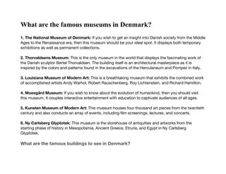 What are the famous museums in Denmark?
1. The National Museum of Denmark: If you wish to get an insight into Danish society from the Middle
Ages to the Renaissance era, then this museum should be your ideal spot. It displays both temporary
exhibitions as well as permanent collections.
2. Thorvaldsens Museum: This is the only museum in the world that displays the fascinating work of
the Danish sculptor Bertel Thorvaldsen. The building itself is an architectural masterpiece as it is
inspired by the colors and patterns found in the excavations of the Herculaneum and Pompeii in Italy.
3. Louisiana Museum of Modern Art: This is a breathtaking museum that exhibits the combined work
of accomplished artists Andy Warhol, Robert Rauschenberg, Roy Lichtenstein, and Richard Hamilton.
4. Moesgård Museum: If you wish to know about the evolution of humankind, then you should visit
this museum. It couples interactive entertainment with education to captivate audiences of all ages.
5. Kunsten Museum of Modern Art: This museum houses four thousand art pieces from the twentieth
century and also conducts an array of events, including film screenings, lectures, and concerts.
6. Ny Carlsberg Glyptotek: This museum is the storehouse of antiquities and artworks from the
starting phase of history in Mesopotamia, Ancient Greece, Etruria, and Egypt in Ny Carlsberg
Glyptotek.
What are the famous buildings to see in Denmark?
 