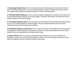 1. Copenhagen Opera House: This is one of the most iconic buildings in the country that was built
with a whopping construction cost of over US$ 500 million. It spans 41,000 square meters, and the
main stage of the building has a seating capacity of fourteen hundred people.
2. The Royal Danish Playhouse: This is a stunning theater building that is situated on the harbor front
of central Copenhagen, Denmark. It has three stages- Portscene, Store Scene, and Lille Scene with a
seating capacity of a thousand people.
3. The Tietgen Residence Hall: This is an award-winning dormitory that provides high-quality living for
around four hundred students on limited budgets. The circle-shaped dormitory has five vertical
intersections that divide the building into sections.
4. M/S Maritime Museum of Denmark: This is a maritime museum that exhibits the most progressive
and significant modern shipyards. The museum is known for its stunning architecture and its unique
design that was conceptualized by the Bjarke Ingels Group.
5. House of Music: This is a buzzing cultural center that has practice rooms for the Symphony
Orchestra, a concert hall, and The Royal Academy of Music. The iconic building houses four concert
halls with seating for around nineteen hundred concert-goers.
 