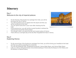 Itinerary
Day 1
Welcome to the city of imperial palaces
• On the first day of the Austria tour package from India, you will be
arriving at the city of Vienna.
• You will be picked up by our agents from the airport and then you
will be transferred to the hotel.
• You can spend some time in your room after checking into the
hotel.
• In the evening hour, you will visit the musical fountain to witness the
cultural show around the Vienna Opera.
• You will get to learn a lot about the arts and musical culture of Vienna.
• There will be an overnight stay at the ibis Wien Hauptbahnhof hotel in Vienna.
Day 2
Exploring Vienna
• On the second day of the Austria tour packages from India, you will be having your breakfast at the hotel
and then you will be proceeding for a local tour.
• You will visit Südtiroler Platz, Ringstrasse boulevard, Vienna State Opera, and Vienna State Opera.
• Later you will be visiting the famous monumental buildings of Vienna like the Museum of Art History and
the Museum of Natural History.
 
